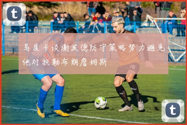 乌度卡谈谢泼德防守策略努力避免他对抗勒布朗詹姆斯