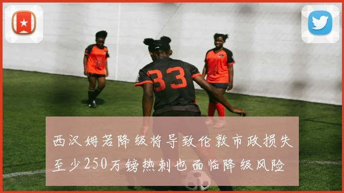 西汉姆若降级将导致伦敦市政损失至少250万镑热刺也面临降级风险