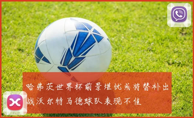 哈弗茨世界杯前景堪忧或将替补出战沃尔特马德球队表现不佳