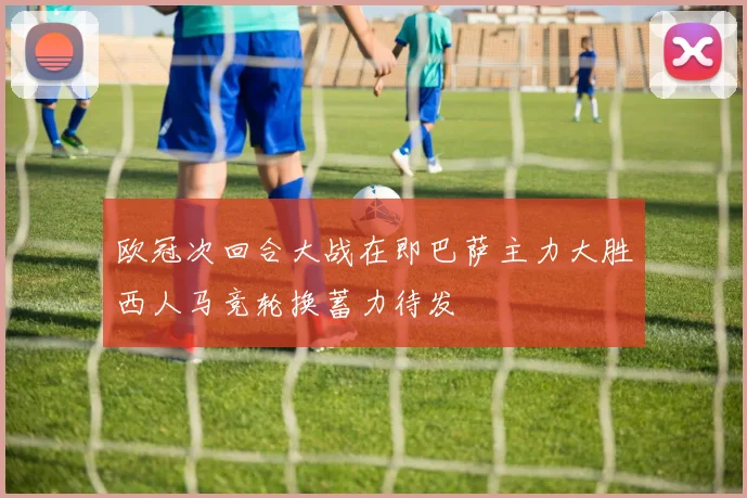 欧冠次回合大战在即巴萨主力大胜西人马竞轮换蓄力待发