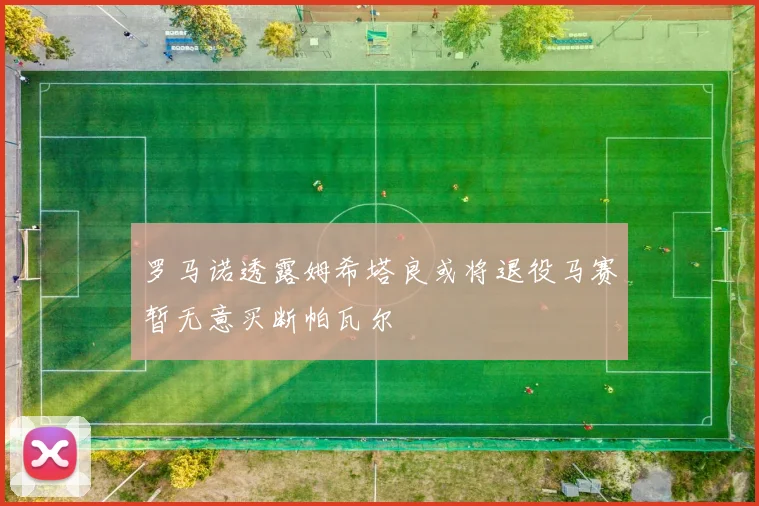 罗马诺透露姆希塔良或将退役马赛暂无意买断帕瓦尔