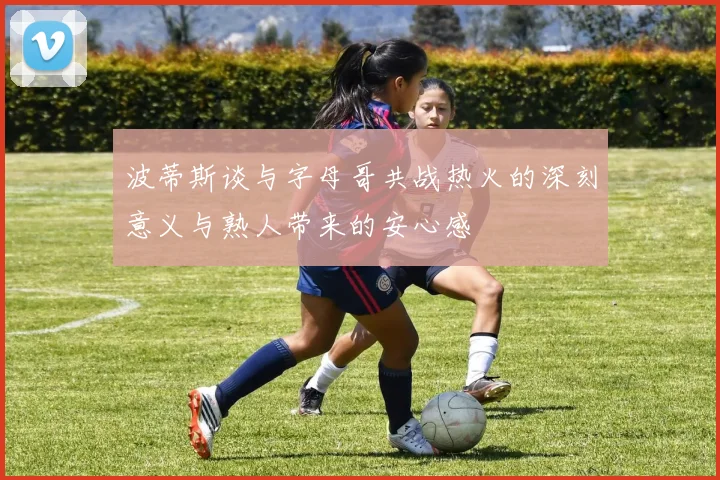 波蒂斯谈与字母哥共战热火的深刻意义与熟人带来的安心感