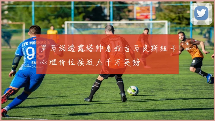 罗马诺透露塔帅看好吉马良斯纽卡心理价位接近九千万英镑