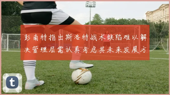 彭南特指出斯洛特战术缺陷难以解决管理层需认真考虑其未来发展方向
