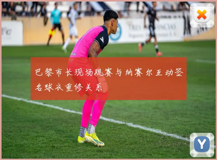 巴黎市长现场观赛与纳赛尔互动签名球衣重修关系