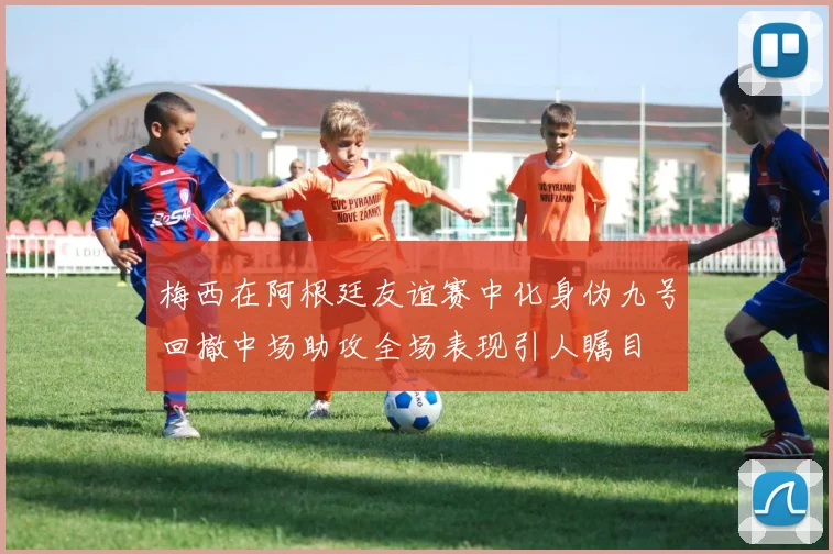 梅西在阿根廷友谊赛中化身伪九号回撤中场助攻全场表现引人瞩目