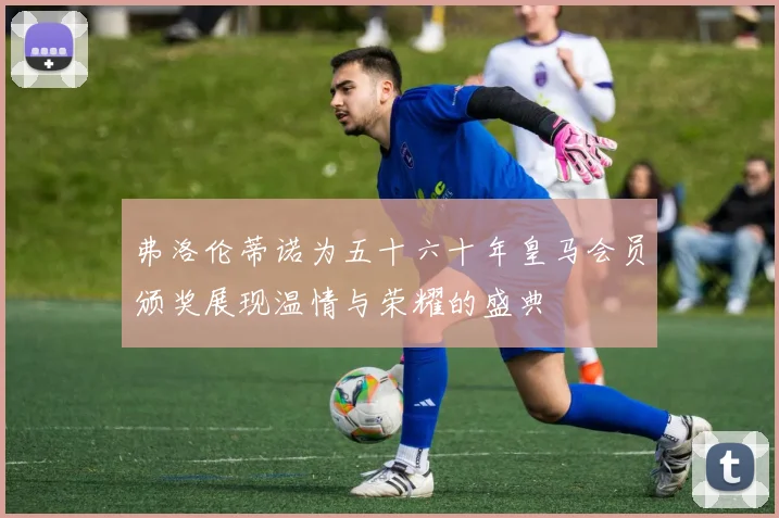 弗洛伦蒂诺为五十六十年皇马会员颁奖展现温情与荣耀的盛典