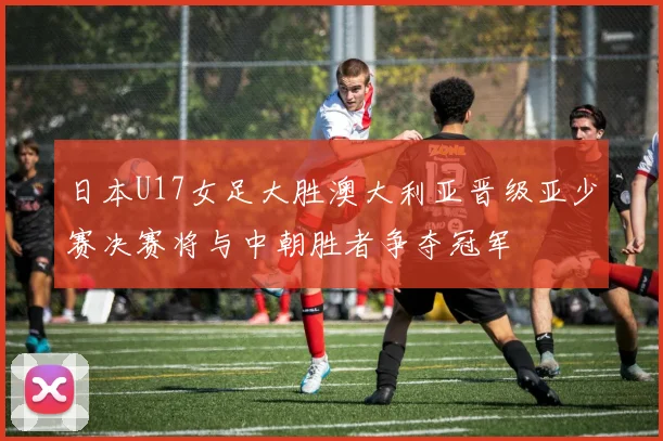 日本U17女足大胜澳大利亚晋级亚少赛决赛将与中朝胜者争夺冠军