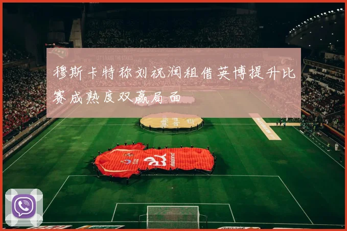 穆斯卡特称刘祝润租借英博提升比赛成熟度双赢局面