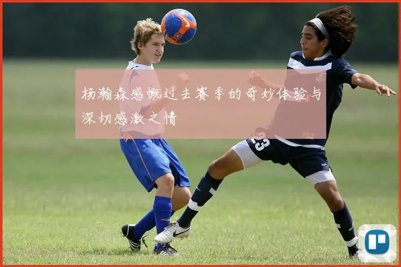 杨瀚森感慨过去赛季的奇妙体验与深切感激之情