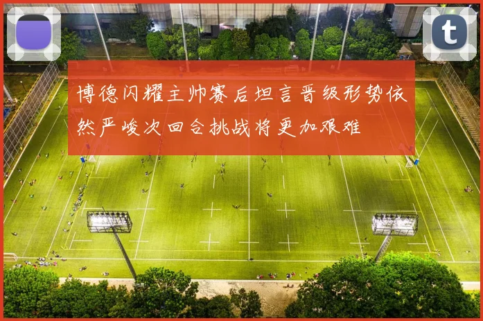 博德闪耀主帅赛后坦言晋级形势依然严峻次回合挑战将更加艰难