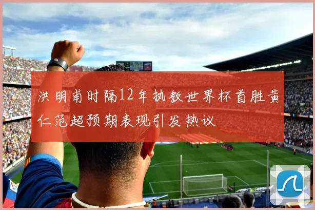 洪明甫时隔12年执教世界杯首胜黄仁范超预期表现引发热议