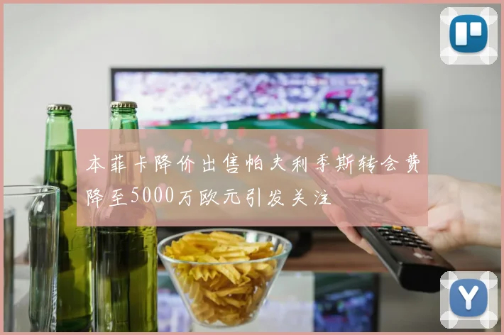 本菲卡降价出售帕夫利季斯转会费降至5000万欧元引发关注