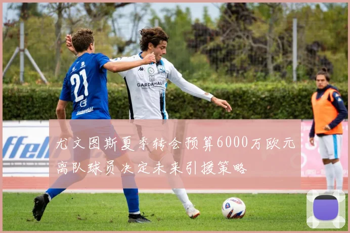 尤文图斯夏季转会预算6000万欧元离队球员决定未来引援策略